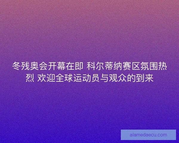 冬残奥会开幕在即 科尔蒂纳赛区氛围热烈 欢迎全球运动员与观众的到来