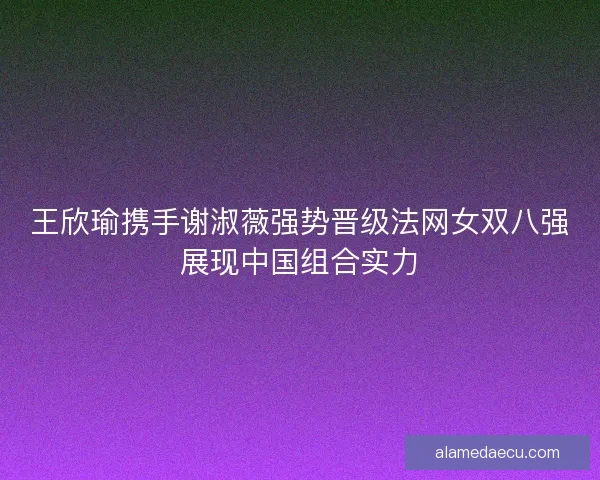 王欣瑜携手谢淑薇强势晋级法网女双八强展现中国组合实力 王欣瑜携手谢淑薇强势晋级法网女双八强展现中国组合实力