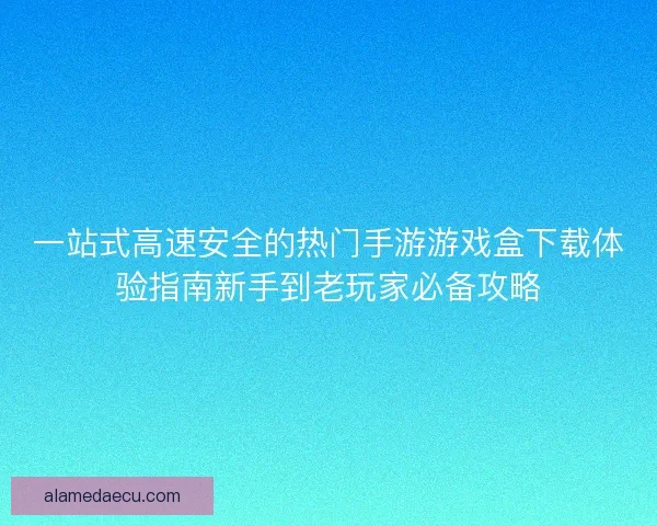 一站式高速安全的热门手游游戏盒下载体验指南新手到老玩家必备攻略