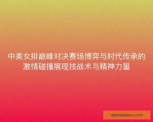 中美女排巅峰对决赛场博弈与时代传承的激情碰撞展现技战术与精神力量