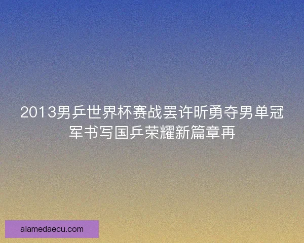 2013男乒世界杯赛战罢许昕勇夺男单冠军书写国乒荣耀新篇章再