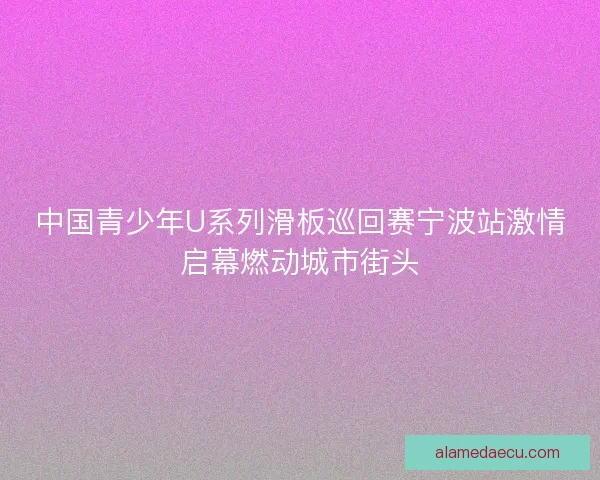 中国青少年U系列滑板巡回赛宁波站激情启幕燃动城市街头