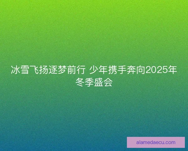 冰雪飞扬逐梦前行 少年携手奔向2025年冬季盛会