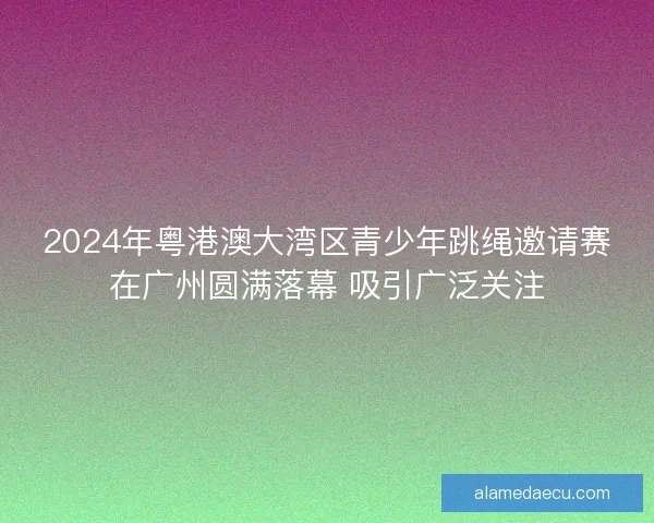 2024年粤港澳大湾区青少年跳绳邀请赛在广州圆满落幕 吸引广泛关注