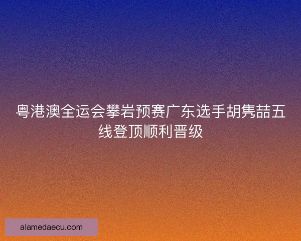 粤港澳全运会攀岩预赛广东选手胡隽喆五线登顶顺利晋级 粤港澳全运会攀岩预赛广东选手胡隽喆五线登顶顺利晋级